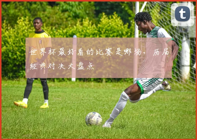 世界杯最好看的比赛是哪场,历届经典对决大盘点