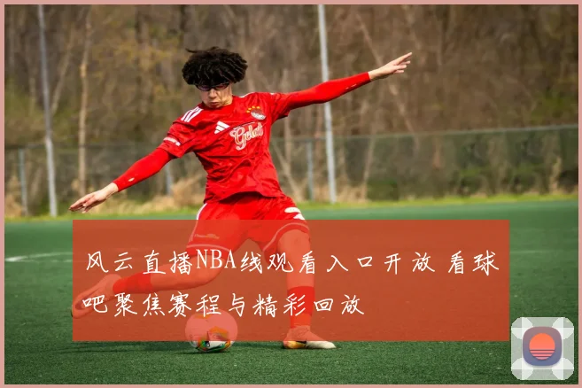 风云直播NBA线观看入口开放 看球吧聚焦赛程与精彩回放