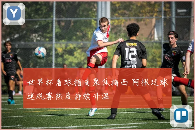 世界杯看球指南聚焦梅西 阿根廷球迷观赛热度持续升温