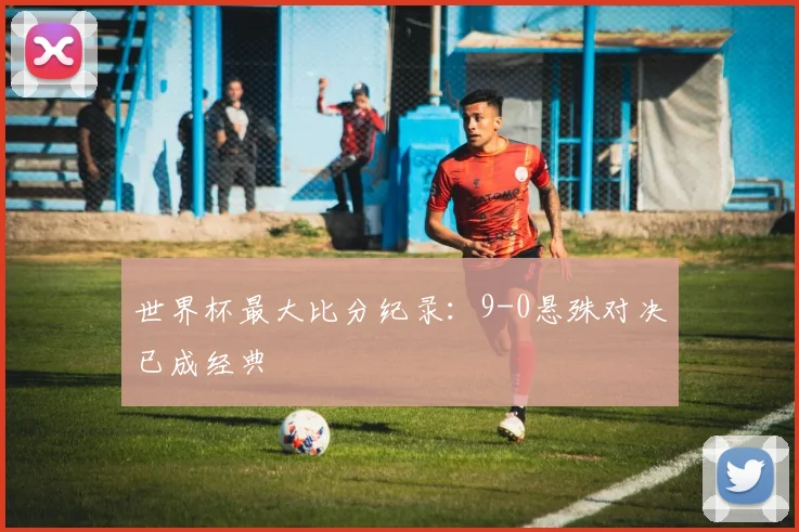 世界杯最大比分纪录:9-0悬殊对决已成经典
