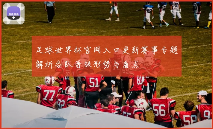足球世界杯官网入口更新赛事专题解析各队晋级形势与看点