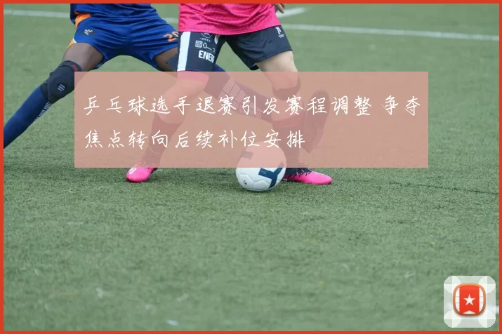 乒乓球选手退赛引发赛程调整 争夺焦点转向后续补位安排