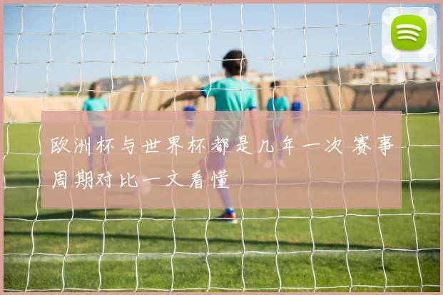 欧洲杯与世界杯都是几年一次 赛事周期对比一文看懂