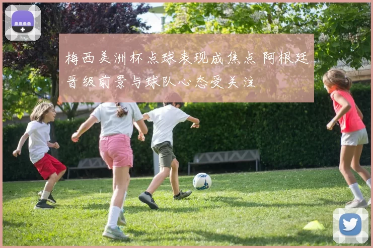 梅西美洲杯点球表现成焦点 阿根廷晋级前景与球队心态受关注
