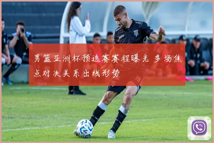 男篮亚洲杯预选赛赛程曝光 多场焦点对决关系出线形势