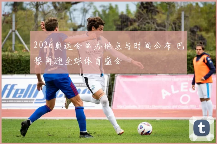 2026奥运会举办地点与时间公布 巴黎再迎全球体育盛会