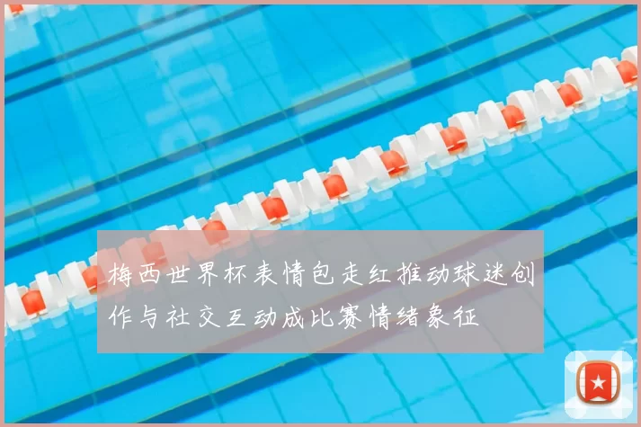 梅西世界杯表情包走红推动球迷创作与社交互动成比赛情绪象征