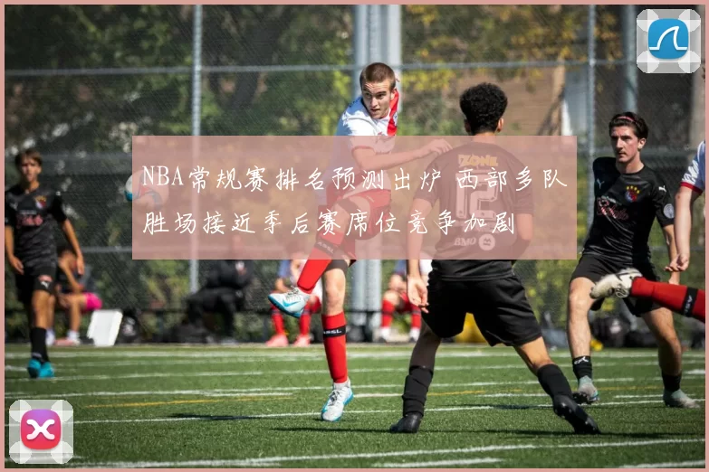 NBA常规赛排名预测出炉 西部多队胜场接近季后赛席位竞争加剧