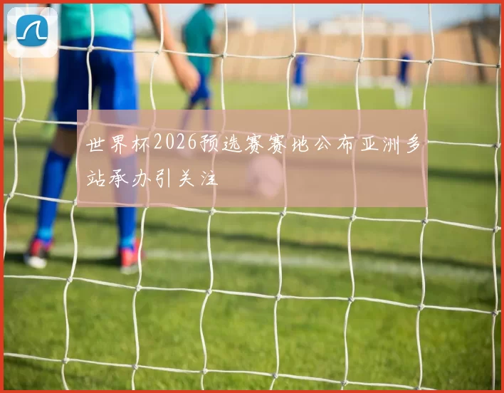 世界杯2026预选赛赛地公布亚洲多站承办引关注