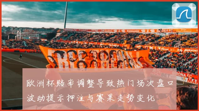 欧洲杯赔率调整导致热门场次盘口波动提示押注与赛果走势变化