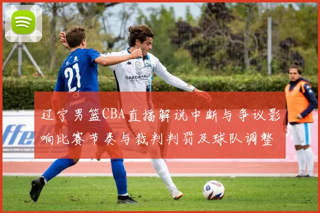 辽宁男篮CBA直播解说中断与争议影响比赛节奏与裁判判罚及球队调整