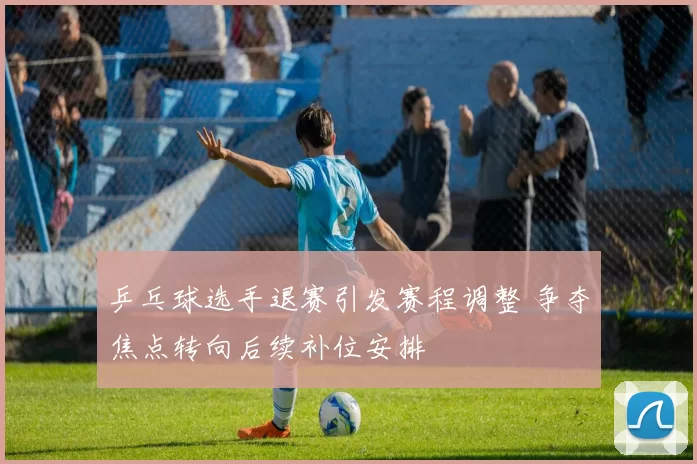 乒乓球选手退赛引发赛程调整 争夺焦点转向后续补位安排