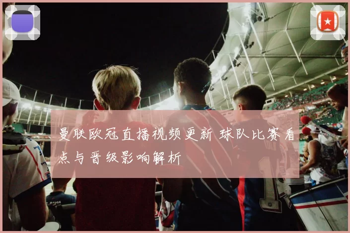 曼联欧冠直播视频更新 球队比赛看点与晋级影响解析