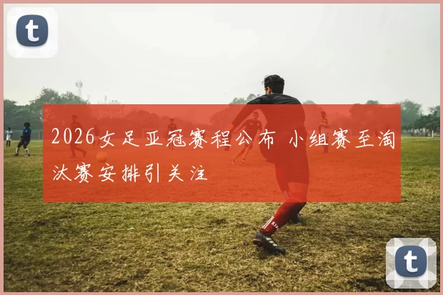 2026女足亚冠赛程公布 小组赛至淘汰赛安排引关注