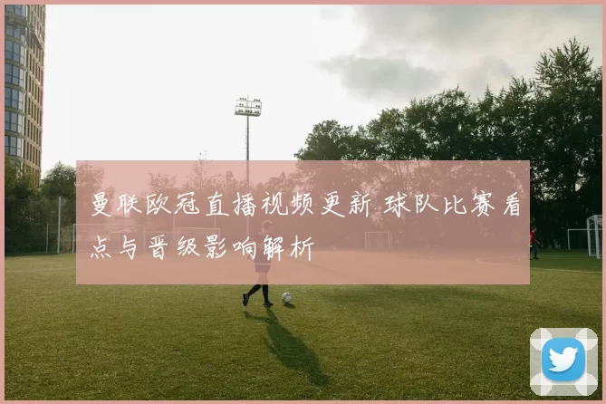 曼联欧冠直播视频更新 球队比赛看点与晋级影响解析