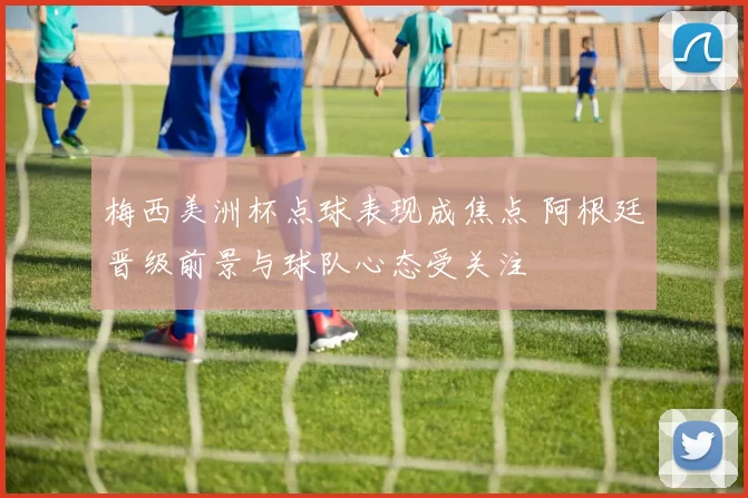 梅西美洲杯点球表现成焦点 阿根廷晋级前景与球队心态受关注