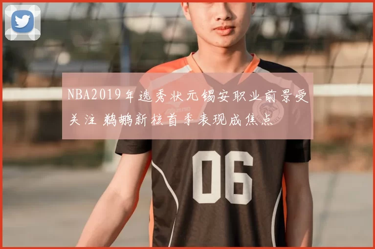 NBA2019年选秀状元锡安职业前景受关注 鹈鹕新核首季表现成焦点