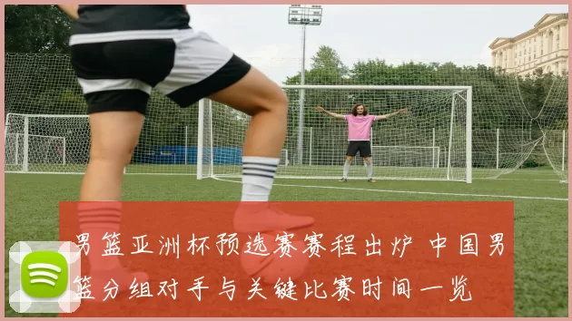 男篮亚洲杯预选赛赛程出炉 中国男篮分组对手与关键比赛时间一览