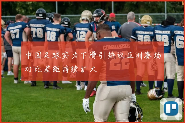 中国足球实力下滑引热议亚洲赛场对比差距持续扩大