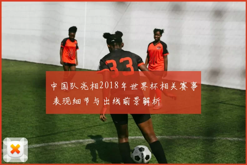 中国队亮相2018年世界杯相关赛事 表现细节与出线前景解析