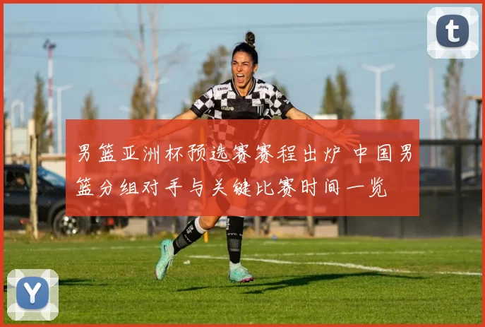 男篮亚洲杯预选赛赛程出炉 中国男篮分组对手与关键比赛时间一览