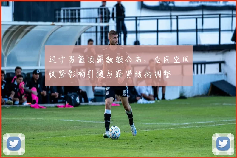 辽宁男篮顶薪数额公布，合同空间收紧影响引援与薪资结构调整
