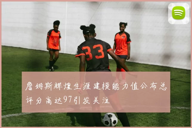 詹姆斯辉煌生涯建模能力值公布总评分高达97引发关注