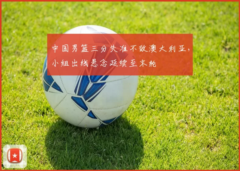 中国男篮三分失准不敌澳大利亚，小组出线悬念延续至末轮