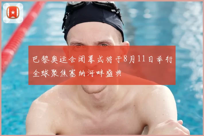 巴黎奥运会闭幕式将于8月11日举行全球聚焦塞纳河畔盛典