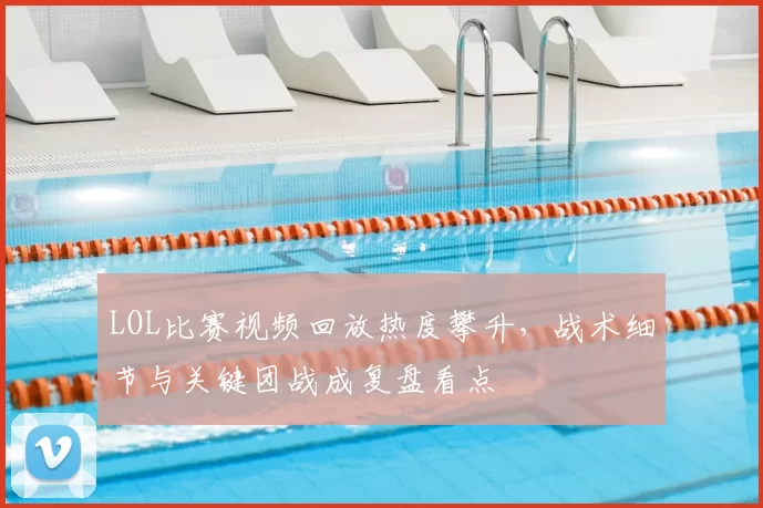 LOL比赛视频回放热度攀升，战术细节与关键团战成复盘看点