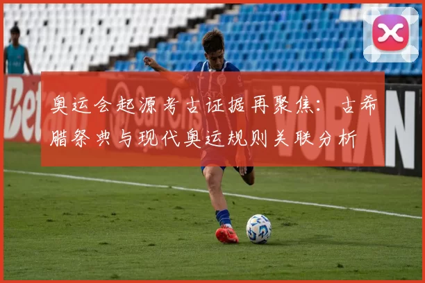 奥运会起源考古证据再聚焦：古希腊祭典与现代奥运规则关联分析