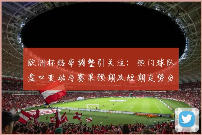 欧洲杯赔率调整引关注：热门球队盘口变动与赛果预期及短期走势分析