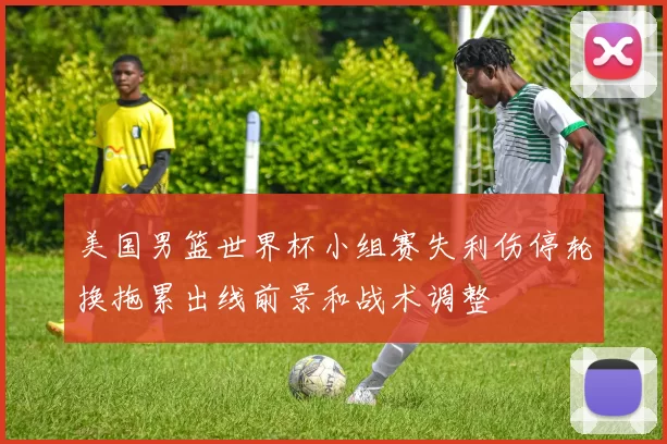 美国男篮世界杯小组赛失利伤停轮换拖累出线前景和战术调整