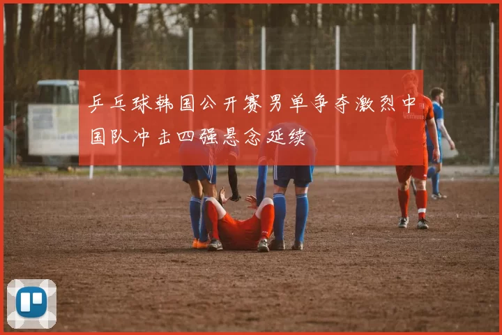 乒乓球韩国公开赛男单争夺激烈中国队冲击四强悬念延续