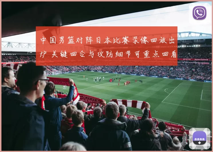 中国男篮对阵日本比赛录像回放出炉 关键回合与攻防细节可重点回看