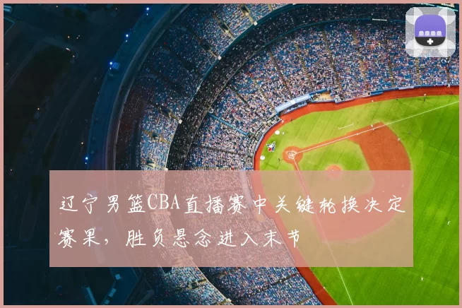辽宁男篮CBA直播赛中关键轮换决定赛果，胜负悬念进入末节