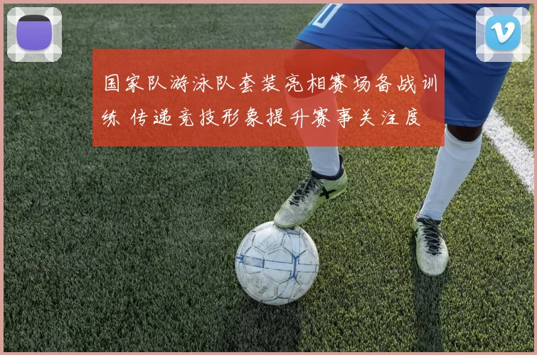 国家队游泳队套装亮相赛场备战训练 传递竞技形象提升赛事关注度