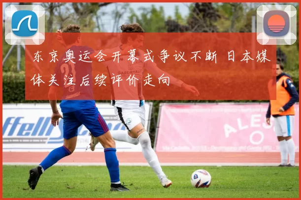 东京奥运会开幕式争议不断 日本媒体关注后续评价走向