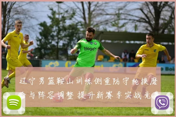 辽宁男篮鞍山训练侧重防守轮换磨合与阵容调整 提升新赛季实战竞争力