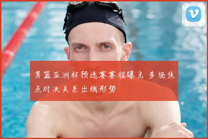 男篮亚洲杯预选赛赛程曝光 多场焦点对决关系出线形势