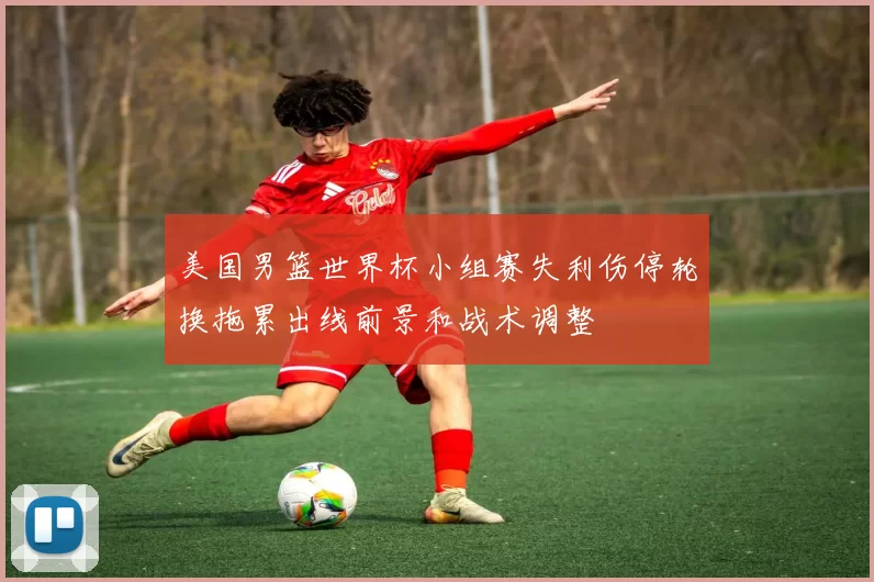美国男篮世界杯小组赛失利伤停轮换拖累出线前景和战术调整