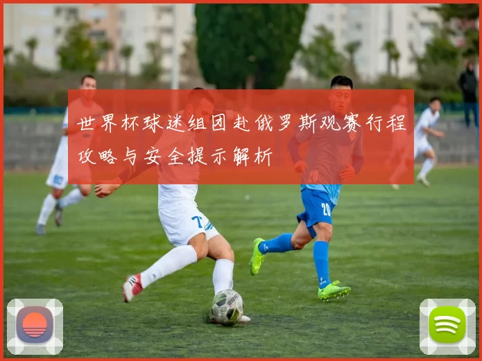 世界杯球迷组团赴俄罗斯观赛行程攻略与安全提示解析