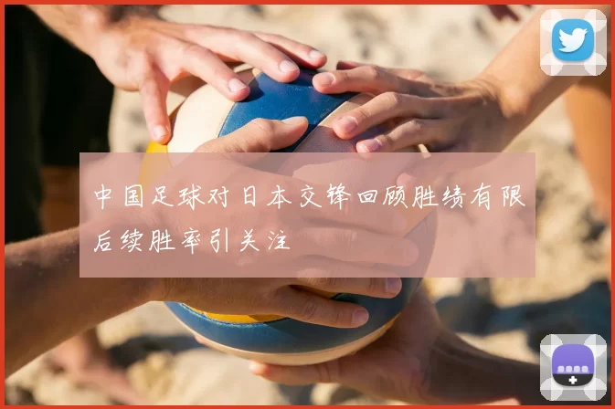 中国足球对日本交锋回顾胜绩有限后续胜率引关注