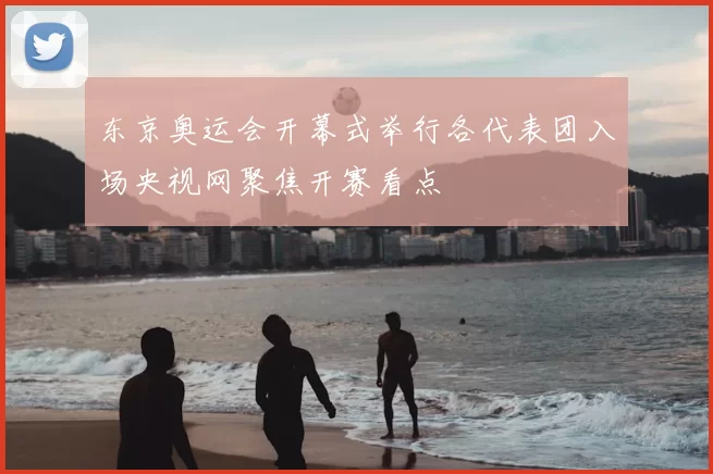 东京奥运会开幕式举行各代表团入场央视网聚焦开赛看点
