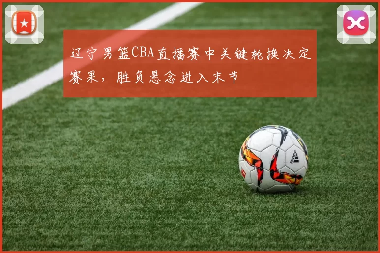 辽宁男篮CBA直播赛中关键轮换决定赛果，胜负悬念进入末节