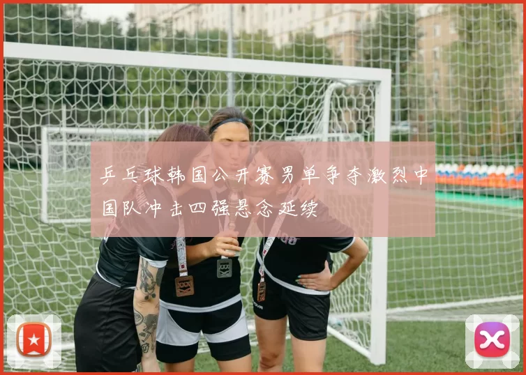 乒乓球韩国公开赛男单争夺激烈中国队冲击四强悬念延续